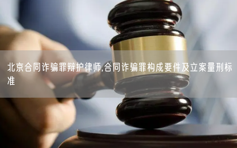 北京合同诈骗罪辩护律师,合同诈骗罪构成要件及立案量刑标准